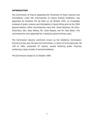 3
INTRODUCTION
The Commission of Inquiry Regarding the Prevention of Public Violence and
Intimidation, under the chairmanship of Justice Richard Goldstone, was
appointed by President FW de Klerk on 24 October 1991, to investigate
incidents of public violence and intimidation in South Africa prior to the 1994
general election. Other commissioners were Adv. Danie Rossouw, SC (Vice-
Chairman), Adv. Solly Sithole, Ms. Lillian Baqwa, and Mr. Gert Steyn. The
commissioners were appointed for a statutory period of three years.
The Commission became commonly known as the Goldstone Commission.
During its three year life-span the Commission, in terms of its founding Act, No
139 of 1991, presented 47 reports, usually following public inquiries,
containing a large number of recommendations.
The Commission closed on 27 October 1994.
 