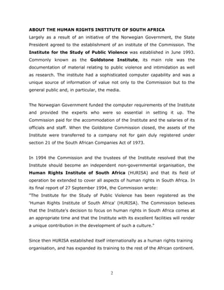 2
ABOUT THE HUMAN RIGHTS INSTITUTE OF SOUTH AFRICA
Largely as a result of an initiative of the Norwegian Government, the State
President agreed to the establishment of an institute of the Commission. The
Institute for the Study of Public Violence was established in June 1993.
Commonly known as the Goldstone Institute, its main role was the
documentation of material relating to public violence and intimidation as well
as research. The institute had a sophisticated computer capability and was a
unique source of information of value not only to the Commission but to the
general public and, in particular, the media.
The Norwegian Government funded the computer requirements of the Institute
and provided the experts who were so essential in setting it up. The
Commission paid for the accommodation of the Institute and the salaries of its
officials and staff. When the Goldstone Commission closed, the assets of the
Institute were transferred to a company not for gain duly registered under
section 21 of the South African Companies Act of 1973.
In 1994 the Commission and the trustees of the Institute resolved that the
Institute should become an independent non-governmental organisation, the
Human Rights Institute of South Africa (HURISA) and that its field of
operation be extended to cover all aspects of human rights in South Africa. In
its final report of 27 September 1994, the Commission wrote:
"The Institute for the Study of Public Violence has been registered as the
'Human Rights Institute of South Africa' (HURISA). The Commission believes
that the Institute's decision to focus on human rights in South Africa comes at
an appropriate time and that the Institute with its excellent facilities will render
a unique contribution in the development of such a culture."
Since then HURISA established itself internationally as a human rights training
organisation, and has expanded its training to the rest of the African continent.
 