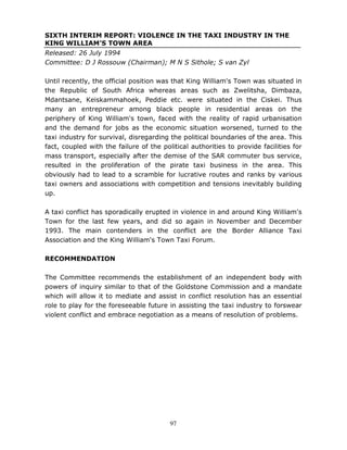 97
SIXTH INTERIM REPORT: VIOLENCE IN THE TAXI INDUSTRY IN THE
KING WILLIAM'S TOWN AREA
Released: 26 July 1994
Committee: D J Rossouw (Chairman); M N S Sithole; S van Zyl
Until recently, the official position was that King William's Town was situated in
the Republic of South Africa whereas areas such as Zwelitsha, Dimbaza,
Mdantsane, Keiskammahoek, Peddie etc. were situated in the Ciskei. Thus
many an entrepreneur among black people in residential areas on the
periphery of King William's town, faced with the reality of rapid urbanisation
and the demand for jobs as the economic situation worsened, turned to the
taxi industry for survival, disregarding the political boundaries of the area. This
fact, coupled with the failure of the political authorities to provide facilities for
mass transport, especially after the demise of the SAR commuter bus service,
resulted in the proliferation of the pirate taxi business in the area. This
obviously had to lead to a scramble for lucrative routes and ranks by various
taxi owners and associations with competition and tensions inevitably building
up.
A taxi conflict has sporadically erupted in violence in and around King William's
Town for the last few years, and did so again in November and December
1993. The main contenders in the conflict are the Border Alliance Taxi
Association and the King William's Town Taxi Forum.
RECOMMENDATION
The Committee recommends the establishment of an independent body with
powers of inquiry similar to that of the Goldstone Commission and a mandate
which will allow it to mediate and assist in conflict resolution has an essential
role to play for the foreseeable future in assisting the taxi industry to forswear
violent conflict and embrace negotiation as a means of resolution of problems.
 
