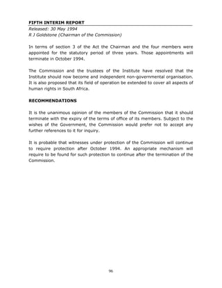 96
FIFTH INTERIM REPORT
Released: 30 May 1994
R J Goldstone (Chairman of the Commission)
In terms of section 3 of the Act the Chairman and the four members were
appointed for the statutory period of three years. Those appointments will
terminate in October 1994.
The Commission and the trustees of the Institute have resolved that the
Institute should now become and independent non-governmental organisation.
It is also proposed that its field of operation be extended to cover all aspects of
human rights in South Africa.
RECOMMENDATIONS
It is the unanimous opinion of the members of the Commission that it should
terminate with the expiry of the terms of office of its members. Subject to the
wishes of the Government, the Commission would prefer not to accept any
further references to it for inquiry.
It is probable that witnesses under protection of the Commission will continue
to require protection after October 1994. An appropriate mechanism will
require to be found for such protection to continue after the termination of the
Commission.
 