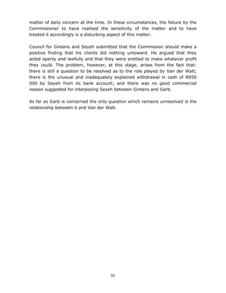 95
matter of daily concern at the time. In these circumstances, the failure by the
Commissioner to have realised the sensitivity of the matter and to have
treated it accordingly is a disturbing aspect of this matter.
Council for Gintans and Seyeh submitted that the Commission should make a
positive finding that his clients did nothing untoward. He argued that they
acted openly and lawfully and that they were entitled to make whatever profit
they could. The problem, however, at this stage, arises from the fact that:
there is still a question to be resolved as to the role played by Van der Walt;
there is the unusual and inadequately explained withdrawal in cash of R850
000 by Seyeh from its bank account; and there was no good commercial
reason suggested for interposing Seyeh between Gintans and Garb.
As far as Garb is concerned the only question which remains unresolved is the
relationship between it and Van der Walt.
 