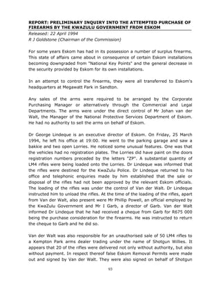 93
REPORT: PRELIMINARY INQUIRY INTO THE ATTEMPTED PURCHASE OF
FIREARMS BY THE KWAZULU GOVERNMENT FROM ESKOM
Released: 22 April 1994
R J Goldstone (Chairman of the Commission)
For some years Eskom has had in its possession a number of surplus firearms.
This state of affairs came about in consequence of certain Eskom installations
becoming downgraded from "National Key Points" and the general decrease in
the security provided by Eskom for its own installations.
In an attempt to control the firearms, they were all transferred to Eskom's
headquarters at Megawatt Park in Sandton.
Any sales of the arms were required to be arranged by the Corporate
Purchasing Manager or alternatively through the Commercial and Legal
Departments. The arms were under the direct control of Mr Johan van der
Walt, the Manager of the National Protective Services Department of Eskom.
He had no authority to sell the arms on behalf of Eskom.
Dr George Lindeque is an executive director of Eskom. On Friday, 25 March
1994, he left his office at 19:00. He went to the parking garage and saw a
bakkie and two open Lorries. He noticed some unusual features. One was that
the vehicles had no registration plates. The Lorries did have paint on the doors
registration numbers preceded by the letters "ZP". A substantial quantity of
LM4 rifles were being loaded onto the Lorries. Dr Lindeque was informed that
the rifles were destined for the KwaZulu Police. Dr Lindeque returned to his
office and telephonic enquiries made by him established that the sale or
disposal of the rifles had not been approved by the relevant Eskom officials.
The loading of the rifles was under the control of Van der Walt. Dr Lindeque
instructed him to unload the rifles. At the time of the loading of the rifles, apart
from Van der Walt, also present were Mr Phillip Powell, an official employed by
the KwaZulu Government and Mr I Garb, a director of Garb. Van der Walt
informed Dr Lindeque that he had received a cheque from Garb for R675 000
being the purchase consideration for the firearms. He was instructed to return
the cheque to Garb and he did so.
Van der Walt was also responsible for an unauthorised sale of 50 LM4 rifles to
a Kempton Park arms dealer trading under the name of Shotgun Willies. It
appears that 20 of the rifles were delivered not only without authority, but also
without payment. In respect thereof false Eskom Removal Permits were made
out and signed by Van der Walt. They were also signed on behalf of Shotgun
 
