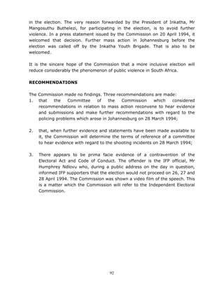 92
in the election. The very reason forwarded by the President of Inkatha, Mr
Mangosuthu Buthelezi, for participating in the election, is to avoid further
violence. In a press statement issued by the Commission on 20 April 1994, it
welcomed that decision. Further mass action in Johannesburg before the
election was called off by the Inkatha Youth Brigade. That is also to be
welcomed.
It is the sincere hope of the Commission that a more inclusive election will
reduce considerably the phenomenon of public violence in South Africa.
RECOMMENDATIONS
The Commission made no findings. Three recommendations are made:
1. that the Committee of the Commission which considered
recommendations in relation to mass action reconvene to hear evidence
and submissions and make further recommendations with regard to the
policing problems which arose in Johannesburg on 28 March 1994;
2. that, when further evidence and statements have been made available to
it, the Commission will determine the terms of reference of a committee
to hear evidence with regard to the shooting incidents on 28 March 1994;
3. There appears to be prima facie evidence of a contravention of the
Electoral Act and Code of Conduct. The offender is the IFP official, Mr
Humphrey Ndlovu who, during a public address on the day in question,
informed IFP supporters that the election would not proceed on 26, 27 and
28 April 1994. The Commission was shown a video film of the speech. This
is a matter which the Commission will refer to the Independent Electoral
Commission.
 