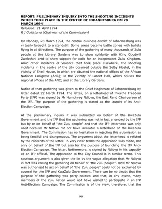 90
REPORT: PRELIMINARY INQUIRY INTO THE SHOOTING INCIDENTS
WHICH TOOK PLACE IN THE CENTRE OF JOHANNESBURG ON 28
MARCH 1994
Released: 21 April 1994
R J Goldstone (Chairman of the Commission)
On Monday, 28 March 1994, the central business district of Johannesburg was
virtually brought to a standstill. Some areas became battle zones with bullets
flying in all directions. The purpose of the gathering of many thousands of Zulu
people at the Library Gardens was to show solidarity with King Goodwill
Zwelethini and to show support for calls for an independent Zulu Kingdom.
Amid other incidents of violence that took place elsewhere, the shooting
incidents in the centre of the city occurred outside the Selby Hostel; in the
vicinity of Shell House, in which are situated the national offices of the African
National Congress (ANC); in the vicinity of Lancet Hall, which houses the
regional offices of the ANC; and at the Library Gardens.
Notice of that gathering was given to the Chief Magistrate of Johannesburg by
letter dated 22 March 1994. The letter, on a letterhead of Inkatha Freedom
Party (IFP) was signed by Mr Humphrey Ndlovu, the East Rand Chairperson of
the IFP. The purpose of the gathering is stated as the launch of its Anti-
Election Campaign.
At the preliminary inquiry it was submitted on behalf of the KwaZulu
Government and the IFP that the gathering was not in fact arranged by the IFP
but by or on behalf of "the Zulu people" and that the IFP letterhead was only
used because Mr Ndlovu did not have available a letterhead of the KwaZulu
Government. The Commission has no hesitation in rejecting this submission as
being fanciful and disingenuous. The argument about the letterhead is refuted
by the contents of the letter. In very clear terms the application was made, not
only on behalf of the IFP but also for the purpose of launching the IFP Anti-
Election Campaign. The letter, furthermore, is signed by Ndlovu in his capacity
as an IFP official. The application to the City Council is in similar terms. This
spurious argument is also given the lie by the vague allegation that Mr Ndlovu
in fact was calling the gathering on behalf of "the Zulu people". How Mr Ndlovu
was authorised to act on behalf of "the Zulu people" could not be explained by
counsel for the IFP and KwaZulu Government. There can be no doubt that the
purpose of the gathering was party political and that, in any event, many
members of the Zulu nation would not have wished to participate in an IFP
Anti-Election Campaign. The Commission is of the view, therefore, that the
 