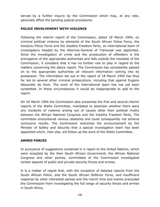 106
served by a further inquiry by the Commission which may, at any rate,
adversely affect the pending judicial procedures.
POLICE INVOLVEMENT WITH VIOLENCE
Following the interim report of the Commission, dated 18 March 1994, on
criminal political violence by elements of the South African Police Force, the
KwaZulu Police Force and the Inkatha Freedom Party, an international team of
investigators headed by the Attorney-General of Transvaal was appointed.
Since the investigation of crime and the prosecution of offenders is the
prerogative of the appropriate authorities and falls outside the mandate of the
Commission, it considers that it has no further role to play in regard to the
matters concerning the above report. The Commission has consistently passed
on to the appropriate authorities all relevant information coming into its
possession. The information set out in the report of 18 March 1994 has thus
far led to several other criminal prosecutions, including that against Eugene
Alexander de Kock. The work of the international team has not yet been
completed. In these circumstances it would be inappropriate to add to the
report.
On 18 March 1994 the Commission also presented the first and second interim
reports of the Wallis Committee, mandated to ascertain whether there were
any incidents of violence arising out of causes other than political rivalry
between the African National Congress and the Inkatha Freedom Party. The
committee encountered various obstacles and could consequently not achieve
conclusive results. The Commission welcomes the announcement by the
Minister of Safety and Security that a special investigation team has been
appointed which, inter alia, will follow up the work of the Wallis Committee.
ARMED FORCES
In pursuance of suggestions contained in a report to the United Nations, which
were accepted by the then South African Government, the African National
Congress and other parties, committees of the Commission investigated
certain aspects of public and private security forces and armies.
It is a matter of regret that, with the exception of detailed reports from the
South African Police, and the South African Defence Force, and insufficient
response by other interested parties and the march time and events precluded
the Commission from investigating the full range of security forces and armies
in South Africa.
 