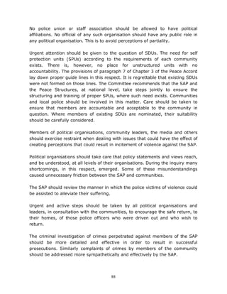 88
No police union or staff association should be allowed to have political
affiliations. No official of any such organisation should have any public role in
any political organisation. This is to avoid perceptions of partiality.
Urgent attention should be given to the question of SDUs. The need for self
protection units (SPUs) according to the requirements of each community
exists. There is, however, no place for unstructured units with no
accountability. The provisions of paragraph 7 of Chapter 3 of the Peace Accord
lay down proper guide lines in this respect. It is regrettable that existing SDUs
were not formed on those lines. The Committee recommends that the SAP and
the Peace Structures, at national level, take steps jointly to ensure the
structuring and training of proper SPUs, where such need exists. Communities
and local police should be involved in this matter. Care should be taken to
ensure that members are accountable and acceptable to the community in
question. Where members of existing SDUs are nominated, their suitability
should be carefully considered.
Members of political organisations, community leaders, the media and others
should exercise restraint when dealing with issues that could have the effect of
creating perceptions that could result in incitement of violence against the SAP.
Political organisations should take care that policy statements and views reach,
and be understood, at all levels of their organisations. During the inquiry many
shortcomings, in this respect, emerged. Some of these misunderstandings
caused unnecessary friction between the SAP and communities.
The SAP should review the manner in which the police victims of violence could
be assisted to alleviate their suffering.
Urgent and active steps should be taken by all political organisations and
leaders, in consultation with the communities, to encourage the safe return, to
their homes, of those police officers who were driven out and who wish to
return.
The criminal investigation of crimes perpetrated against members of the SAP
should be more detailed and effective in order to result in successful
prosecutions. Similarly complaints of crimes by members of the community
should be addressed more sympathetically and effectively by the SAP.
 