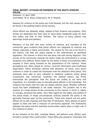 86
FINAL REPORT: ATTACKS ON MEMBERS OF THE SOUTH AFRICAN
POLICE
Released: 21 April 1994
Committee: Mr G. Steyn (Chairman); Mr S. Moshidi
Reasons for violence on the police are multi-faceted, but the root causes are to
be found in the political history of the country.
Police officers are attacked, killed, robbed of their firearms and property. Their
homes are destroyed and they have to leave black residential areas for their
own safety and that of their families. The nature of many attacks was
alarmingly brutal and barbaric.
Members, of the SAP who were victims of violence, and members of the
community gave evidence that police officers are subjected to mistrust and
hatred, especially in black communities. The causes for this are to be found in
the historic role that the police played in the enforcement of apartheid
legislation. The manner in which this was done met with strong objection. This
enmity of the community towards the police made law enforcement in unrest
situations very difficult. Action taken by the police in those circumstances often
resulted in them being branded as the perpetrators of the violence. These
perceptions are, often, based on rumour, incorrect information and insufficient
observation. Police witnesses claimed that attackers, at times, wore police
uniforms in order to create the impression that the attackers were police. Few
witnesses were able to give unbiased or objective evidence where police
involvement was concerned. Evidently the political history has firmly
entrenched the perception that the police are unable to act fairly and
impartially. It is therefore easy to discredit police officers in the townships. The
evidence has shown that this was not always without cause. Whether sufficient
cause has been established is not really relevant. The problem lies in the
reaction of a large section of the community to the manner in which it, rightly
or wrongly, perceives the police. Very little regard for the safety and welfare of
the police exists. In those circumstances violence towards the police is not
generally frowned upon by the community. Those who assault and kill police
officers do so with impunity and little fear of retribution. Many attacks on police
appear to have met with a measure of community approval. The relationship
between the police and the township communities clearly plays a major role in
the violence on police.
At the initiative of the ANC, amongst others, self defence units (SDUs) were
formed to protect their communities. These SDUs also played an important role
 