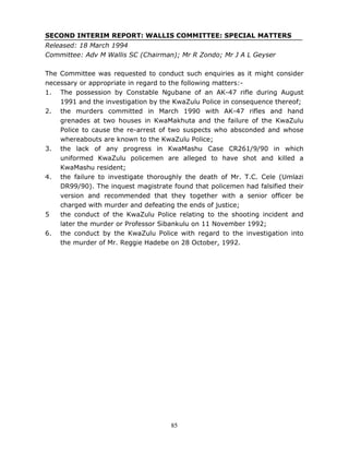 85
SECOND INTERIM REPORT: WALLIS COMMITTEE: SPECIAL MATTERS
Released: 18 March 1994
Committee: Adv M Wallis SC (Chairman); Mr R Zondo; Mr J A L Geyser
The Committee was requested to conduct such enquiries as it might consider
necessary or appropriate in regard to the following matters:-
1. The possession by Constable Ngubane of an AK-47 rifle during August
1991 and the investigation by the KwaZulu Police in consequence thereof;
2. the murders committed in March 1990 with AK-47 rifles and hand
grenades at two houses in KwaMakhuta and the failure of the KwaZulu
Police to cause the re-arrest of two suspects who absconded and whose
whereabouts are known to the KwaZulu Police;
3. the lack of any progress in KwaMashu Case CR261/9/90 in which
uniformed KwaZulu policemen are alleged to have shot and killed a
KwaMashu resident;
4. the failure to investigate thoroughly the death of Mr. T.C. Cele (Umlazi
DR99/90). The inquest magistrate found that policemen had falsified their
version and recommended that they together with a senior officer be
charged with murder and defeating the ends of justice;
5 the conduct of the KwaZulu Police relating to the shooting incident and
later the murder or Professor Sibankulu on 11 November 1992;
6. the conduct by the KwaZulu Police with regard to the investigation into
the murder of Mr. Reggie Hadebe on 28 October, 1992.
 