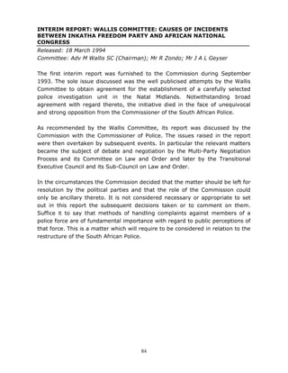 84
INTERIM REPORT: WALLIS COMMITTEE: CAUSES OF INCIDENTS
BETWEEN INKATHA FREEDOM PARTY AND AFRICAN NATIONAL
CONGRESS
Released: 18 March 1994
Committee: Adv M Wallis SC (Chairman); Mr R Zondo; Mr J A L Geyser
The first interim report was furnished to the Commission during September
1993. The sole issue discussed was the well publicised attempts by the Wallis
Committee to obtain agreement for the establishment of a carefully selected
police investigation unit in the Natal Midlands. Notwithstanding broad
agreement with regard thereto, the initiative died in the face of unequivocal
and strong opposition from the Commissioner of the South African Police.
As recommended by the Wallis Committee, its report was discussed by the
Commission with the Commissioner of Police. The issues raised in the report
were then overtaken by subsequent events. In particular the relevant matters
became the subject of debate and negotiation by the Multi-Party Negotiation
Process and its Committee on Law and Order and later by the Transitional
Executive Council and its Sub-Council on Law and Order.
In the circumstances the Commission decided that the matter should be left for
resolution by the political parties and that the role of the Commission could
only be ancillary thereto. It is not considered necessary or appropriate to set
out in this report the subsequent decisions taken or to comment on them.
Suffice it to say that methods of handling complaints against members of a
police force are of fundamental importance with regard to public perceptions of
that force. This is a matter which will require to be considered in relation to the
restructure of the South African Police.
 