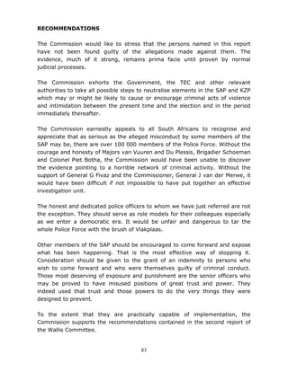 83
RECOMMENDATIONS
The Commission would like to stress that the persons named in this report
have not been found guilty of the allegations made against them. The
evidence, much of it strong, remains prima facie until proven by normal
judicial processes.
The Commission exhorts the Government, the TEC and other relevant
authorities to take all possible steps to neutralise elements in the SAP and KZP
which may or might be likely to cause or encourage criminal acts of violence
and intimidation between the present time and the election and in the period
immediately thereafter.
The Commission earnestly appeals to all South Africans to recognise and
appreciate that as serious as the alleged misconduct by some members of the
SAP may be, there are over 100 000 members of the Police Force. Without the
courage and honesty of Majors van Vuuren and Du Plessis, Brigadier Schoeman
and Colonel Piet Botha, the Commission would have been unable to discover
the evidence pointing to a horrible network of criminal activity. Without the
support of General G Fivaz and the Commissioner, General J van der Merwe, it
would have been difficult if not impossible to have put together an effective
investigation unit.
The honest and dedicated police officers to whom we have just referred are not
the exception. They should serve as role models for their colleagues especially
as we enter a democratic era. It would be unfair and dangerous to tar the
whole Police Force with the brush of Vlakplaas.
Other members of the SAP should be encouraged to come forward and expose
what has been happening. That is the most effective way of stopping it.
Consideration should be given to the grant of an indemnity to persons who
wish to come forward and who were themselves guilty of criminal conduct.
Those most deserving of exposure and punishment are the senior officers who
may be proved to have misused positions of great trust and power. They
indeed used that trust and those powers to do the very things they were
designed to prevent.
To the extent that they are practically capable of implementation, the
Commission supports the recommendations contained in the second report of
the Wallis Committee.
 