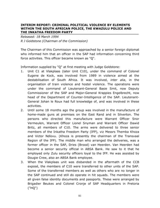 81
INTERIM REPORT: CRIMINAL POLITICAL VIOLENCE BY ELEMENTS
WITHIN THE SOUTH AFRICAN POLICE, THE KWAZULU POLICE AND
THE INKATHA FREEDOM PARTY
Released: 18 March 1994
R J Goldstone (Chairman of the Commission)
The Chairman of this Commission was approached by a senior foreign diplomat
who informed him that an officer in the SAP had information concerning third
force activities. This officer became known as "Q".
Information supplied by "Q" at first meeting with Judge Goldstone:
1. Unit C1 at Vlakplaas (later Unit C10), under the command of Colonel
Eugene de Kock, was involved from 1989 in violence aimed at the
destabilisation of South Africa. It was involved, inter alia, in the
organisation of train violence and hostel violence. The operations were
under the command of Lieutenant-General Basie Smit, now Deputy
Commissioner of the SAP and Major-General Krappies Engelbrecht, now
head of the Department of Counter-Intelligence of the SAP. Lieutenant-
General Johan le Roux had full knowledge of, and was involved in these
activities.
2. Until some 18 months ago the group was involved in the manufacture of
home-made guns at premises on the East Rand and in Silverton. The
persons who directed this manufacture were Warrant Officer Snor
Vermeulen, Warrant Officer Lionel Snyman and Warrant Officer Dawid
Britz, all members of C10. The arms were delivered to three senior
members of the Inkatha Freedom Party (IFP), viz Messrs Themba Khoza
and Victor Ndlovu. (Khoza is presently the chairman of the Transvaal
Region of the IFP). The middle man who arranged the deliveries, was a
former officer in the SAP, Dries (Brood) van Heerden. Van Heerden had
become a senior security official in ABSA Bank. He saw to it that he
employed only Zulu security officers loyal to the IFP. He was assisted by
Dougie Crew, also an ABSA Bank employee.
3. When the Vlakplaas unit was disbanded in the aftermath of the CCB
exposé, the members of C10 were transferred to other units of the SAP.
Some of the transferred members as well as others who are no longer in
the SAP continued and still do operate in hit squads. The members were
all given false identity documents and passports. These were arranged by
Brigadier Beukes and Colonel Cronje of SAP Headquarters in Pretoria
("HQ")
 