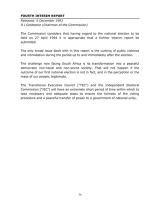 79
FOURTH INTERIM REPORT
Released: 6 December 1993
R J Goldstone (Chairman of the Commission)
The Commission considers that having regard to the national election to be
held on 27 April 1994 it is appropriate that a further interim report be
submitted.
The only broad issue dealt with in this report is the curbing of public violence
and intimidation during the period up to and immediately after the election.
The challenge now facing South Africa is its transformation into a peaceful
democratic non-racial and non-sexist society. That will not happen if the
outcome of our first national election is not in fact, and in the perception or the
mass of our people, legitimate.
The Transitional Executive Council ["TEC") and the Independent Electoral
Commission ["IEC"] will have an extremely short period of time within which to
take necessary and adequate steps to ensure the fairness of the voting
procedure and a peaceful transfer of power to a government of national unity.
 