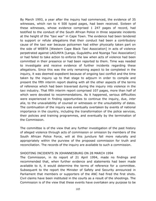 105
By March 1993, a year after the inquiry had commenced, the evidence of 35
witnesses, which ran to 4 500 typed pages, had been received. Sixteen of
these witnesses, whose evidence comprised 1 247 pages of record, had
testified to the conduct of the South African Police in three separate incidents
at the height of the "taxi war" in Cape Town. The evidence had been tendered
to support or refute allegations that their conduct had been a contributory
cause of the taxi war because policemen had either physically taken part on
the side of WEBTA [Western Cape Black Taxi Association] in acts of violence
perpetrated against LAGUNYA [Langa, Gugulethu and Nyanga Taxi Association]
or had failed to take action to enforce the law when acts of violence had been
committed in their presence or had been reported to them. Time was needed
to investigate and receive evidence of further incidents regarding these
allegations. Since this was the only remaining aspect to be completed in the
inquiry, it was deemed expedient because of ongoing taxi conflict and the time
taken by the inquiry up to that stage to adjourn in order to compile and
present the fifth interim report dealing with all the other aspects of the terms
of reference which had been traversed during the inquiry into violence in the
taxi industry. That fifth interim report comprised 107 pages, more than half of
which were devoted to recommendations. As it happened, serious difficulties
were experienced in finding opportunities to continue the inquiry, due, inter
alia, to the unavailability of counsel or witnesses or the unsuitability of dates.
The continuation of the inquiry was eventually overtaken by events of national
importance in the country, including the transformation of the police services,
their policies and training programmes, and eventually by the termination of
the Commission.
The committee is of the view that any further investigation of the past history
of alleged violence through acts of commission or omission by members of the
South African Police Force, will at this juncture fall more naturally and
appropriately within the purview of the proposed commission for truth and
reconciliation. The records of the inquiry are available to such a commission.
SHOOTING INCIDENTS IN JOHANNESBURG ON 28 MARCH 1994
The Commission, in its report of 21 April 1994, made no findings and
recommended that, when further evidence and statements had been made
available to it, it would determine the terms of reference for a committee.
Subsequent to the report the Minister of Safety and Security announced in
Parliament that members or supporters of the ANC had fired the first shots.
Civil claims have been instituted in the courts as a result of the shootings. The
Commission is of the view that these events have overtaken any purpose to be
 
