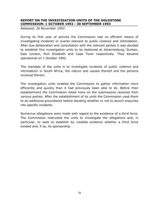 78
REPORT ON THE INVESTIGATION UNITS OF THE GOLDSTONE
COMMISSION: 1 OCTOBER 1992 - 30 SEPTEMBER 1993
Released: 26 November 1993
During its first year of activity the Commission had no efficient means of
investigating incidents or events relevant to public violence and intimidation.
After due deliberation and consultation with the relevant parties it was decided
to establish five investigation units to be stationed at Johannesburg, Durban,
East London, Port Elizabeth and Cape Town respectively. They became
operational on 1 October 1992.
The mandate of the units is to investigate incidents of public violence and
intimidation in South Africa, the nature and causes thereof and the persons
involved therein.
The investigation units enabled the Commission to gather information more
efficiently and quickly than it had previously been able to do. Before their
establishment the Commission relied more on the submissions received from
various parties. After the establishment of its units the Commission used them
to do additional groundwork before deciding whether or not to launch enquiries
into specific incidents.
Numerous allegations were made with regard to the existence of a third force.
The Commission instructed the units to investigate the allegations and, in
particular, to seek to establish by credible evidence whether a third force
existed and, if so, its sponsorship.
 