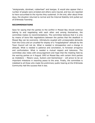 77
"skokgranate, donshael, rubberhael" and teargas. It would also appear that a
number of people were arrested and others were injured, and two are reported
to have succumbed to the injuries they sustained. In the end, after about three
days, the situation returned to normal and the Internal Stability Unit pulled out
of D'Almeida Township.
RECOMMENDATIONS
Save for saying that the parties to the conflict in Mossel Bay should continue
talking to and negotiating with each other and among themselves, the
committee makes no recommendations. The committee believes that it is only
by means of bona fide negotiations between the parties that the deadlock in
Mossel Bay can be overcome. Ultimatums coupled with unreasonable demands
from the Civics and an uncalled-for display of a "kragdadigheid" attitude by the
Town Council will not do. What is needed is introspection and a change in
attitude. What is needed is patience and conciliation, to forswear arrogance
and confrontation. What is needed is mutual respect and tolerance. The
committee also notes with encouragement and hope that the meeting held by
the warring parties on 4 August 1993 at Mossel Bay with certain third parties
as mediators – Messrs Louw, Suikers and Kannemeyer - will prove to be an
important milestone in resorting peace to the area. Finally, the committee is
indebted to all those who made the preliminary public hearing at the D'Almeida
Community Hall the success that it was.
 