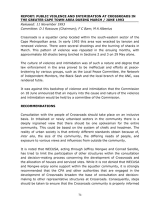 74
REPORT: PUBLIC VIOLENCE AND INTIMIDATION AT CROSSROADS IN
THE GREATER CAPE TOWN AREA DURING MARCH / JUNE 1993
Released: 11 November 1993
Committee: D J Rossouw (Chairman); F C Bam; M A Albertus
Crossroads is a squatter camp located within the south-eastern sector of the
Cape Metropolitan area. In early 1993 this area was wracked by tension and
renewed violence. There were several shootings and the burning of shacks in
March. This pattern of violence was repeated in the ensuing months, with
approximately 60 shacks being torched in Sections 2 and 3 on 29 May alone.
The culture of violence and intimidation was of such a nature and degree that
law enforcement in the area proved to be ineffectual and efforts at peace-
brokering by various groups, such as the Local Peace Committee, the Network
of Independent Monitors, the Black Sash and the local branch of the ANC, was
rendered futile.
It was against this backdrop of violence and intimidation that the Commission
on 18 June announced that an inquiry into the cause and nature of the violence
and intimidation would be held by a committee of the Commission.
RECOMMENDATIONS
Consultation with the people of Crossroads should take place on an inclusive
basis. In tribalised or newly urbanised sectors in the community there is a
deeply ingrained view that there should be one spokesman for the entire
community. This could be based on the system of chiefs and headmen. The
reality of urban society is that entirely different standards obtain because of,
inter alia, the size of the community, the differing needs of people, and
exposure to various views and influences from outside the community.
It is noted that WECUSA, acting through Jeffrey Nongwe and Conrad Sandile,
has tried to limit the participation of other structures within the consultation
and decision-making process concerning the development of Crossroads and
the allocation of houses and serviced sites. While it is not denied that WECUSA
and Nongwe enjoy some support within the squatter community, it is strongly
recommended that the CPA and other authorities that are engaged in the
development of Crossroads broaden the base of consultation and decision-
making to other representative structures at Crossroads. Consequently, steps
should be taken to ensure that the Crossroads community is properly informed
 
