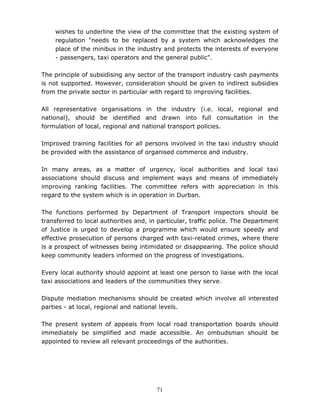 71
wishes to underline the view of the committee that the existing system of
regulation "needs to be replaced by a system which acknowledges the
place of the minibus in the industry and protects the interests of everyone
- passengers, taxi operators and the general public".
The principle of subsidising any sector of the transport industry cash payments
is not supported. However, consideration should be given to indirect subsidies
from the private sector in particular with regard to improving facilities.
All representative organisations in the industry (i.e. local, regional and
national), should be identified and drawn into full consultation in the
formulation of local, regional and national transport policies.
Improved training facilities for all persons involved in the taxi industry should
be provided with the assistance of organised commerce and industry.
In many areas, as a matter of urgency, local authorities and local taxi
associations should discuss and implement ways and means of immediately
improving ranking facilities. The committee refers with appreciation in this
regard to the system which is in operation in Durban.
The functions performed by Department of Transport inspectors should be
transferred to local authorities and, in particular, traffic police. The Department
of Justice is urged to develop a programme which would ensure speedy and
effective prosecution of persons charged with taxi-related crimes, where there
is a prospect of witnesses being intimidated or disappearing. The police should
keep community leaders informed on the progress of investigations.
Every local authority should appoint at least one person to liaise with the local
taxi associations and leaders of the communities they serve.
Dispute mediation mechanisms should be created which involve all interested
parties - at local, regional and national levels.
The present system of appeals from local road transportation boards should
immediately be simplified and made accessible. An ombudsman should be
appointed to review all relevant proceedings of the authorities.
 