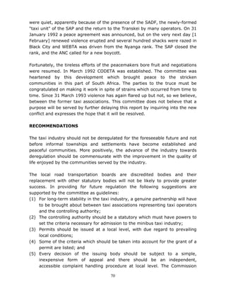 70
were quiet, apparently because of the presence of the SADF, the newly-formed
"taxi unit" of the SAP and the return to the Transkei by many operators. On 31
January 1992 a peace agreement was announced, but on the very next day [1
February] renewed violence erupted and several hundred shacks were razed in
Black City and WEBTA was driven from the Nyanga rank. The SAP closed the
rank, and the ANC called for a new boycott.
Fortunately, the tireless efforts of the peacemakers bore fruit and negotiations
were resumed. In March 1992 CODETA was established. The committee was
heartened by this development which brought peace to the stricken
communities in this part of South Africa. The parties to the truce must be
congratulated on making it work in spite of strains which occurred from time to
time. Since 31 March 1993 violence has again flared up but not, so we believe,
between the former taxi associations. This committee does not believe that a
purpose will be served by further delaying this report by inquiring into the new
conflict and expresses the hope that it will be resolved.
RECOMMENDATIONS
The taxi industry should not be deregulated for the foreseeable future and not
before informal townships and settlements have become established and
peaceful communities. More positively, the advance of the industry towards
deregulation should be commensurate with the improvement in the quality of
life enjoyed by the communities served by the industry.
The local road transportation boards are discredited bodies and their
replacement with other statutory bodies will not be likely to provide greater
success. In providing for future regulation the following suggestions are
supported by the committee as guidelines:
(1) For long-term stability in the taxi industry, a genuine partnership will have
to be brought about between taxi associations representing taxi operators
and the controlling authority;
(2) The controlling authority should be a statutory which must have powers to
set the criteria necessary for admission to the minibus taxi industry;
(3) Permits should be issued at a local level, with due regard to prevailing
local conditions;
(4) Some of the criteria which should be taken into account for the grant of a
permit are listed; and
(5) Every decision of the issuing body should be subject to a simple,
inexpensive form of appeal and there should be an independent,
accessible complaint handling procedure at local level. The Commission
 