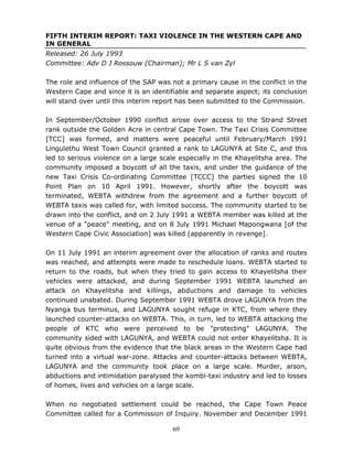 69
FIFTH INTERIM REPORT: TAXI VIOLENCE IN THE WESTERN CAPE AND
IN GENERAL
Released: 26 July 1993
Committee: Adv D J Rossouw (Chairman); Mr L S van Zyl
The role and influence of the SAP was not a primary cause in the conflict in the
Western Cape and since it is an identifiable and separate aspect; its conclusion
will stand over until this interim report has been submitted to the Commission.
In September/October 1990 conflict arose over access to the Strand Street
rank outside the Golden Acre in central Cape Town. The Taxi Crisis Committee
[TCC] was formed, and matters were peaceful until February/March 1991
Lingulethu West Town Council granted a rank to LAGUNYA at Site C, and this
led to serious violence on a large scale especially in the Khayelitsha area. The
community imposed a boycott of all the taxis, and under the guidance of the
new Taxi Crisis Co-ordinating Committee [TCCC] the parties signed the 10
Point Plan on 10 April 1991. However, shortly after the boycott was
terminated, WEBTA withdrew from the agreement and a further boycott of
WEBTA taxis was called for, with limited success. The community started to be
drawn into the conflict, and on 2 July 1991 a WEBTA member was killed at the
venue of a "peace" meeting, and on 8 July 1991 Michael Mapongwana [of the
Western Cape Civic Association] was killed [apparently in revenge].
On 11 July 1991 an interim agreement over the allocation of ranks and routes
was reached, and attempts were made to reschedule loans. WEBTA started to
return to the roads, but when they tried to gain access to Khayelitsha their
vehicles were attacked, and during September 1991 WEBTA launched an
attack on Khayelitsha and killings, abductions and damage to vehicles
continued unabated. During September 1991 WEBTA drove LAGUNYA from the
Nyanga bus terminus, and LAGUNYA sought refuge in KTC, from where they
launched counter-attacks on WEBTA. This, in turn, led to WEBTA attacking the
people of KTC who were perceived to be "protecting" LAGUNYA. The
community sided with LAGUNYA, and WEBTA could not enter Khayelitsha. It is
quite obvious from the evidence that the black areas in the Western Cape had
turned into a virtual war-zone. Attacks and counter-attacks between WEBTA,
LAGUNYA and the community took place on a large scale. Murder, arson,
abductions and intimidation paralysed the kombi-taxi industry and led to losses
of homes, lives and vehicles on a large scale.
When no negotiated settlement could be reached, the Cape Town Peace
Committee called for a Commission of Inquiry. November and December 1991
 