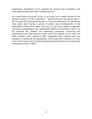 68
independent assessment of the potential for violence and intimidation and
some possible steps that would minimise that risk.
This report does not purport to be, in any sense, an in-depth analysis of the
election process or of the institutions -- government and non-government --
that are part of that process. Moreover, it must be noted that our discussions
have taken place during a period of almost daily developments in the
negotiations among the parties and prior to any final legislative decisions
concerning representation, the Independent Electoral Commission ("IEC"), or
the Electoral Act. Despite the substantial uncertainty concerning the
constitutional and legal structure within which the election will be held, the
Panel members have sought to offer suggestions that, whether they are
accepted or rejected by the participants, will at least focus attention on some
of the critical issues that must be addressed as South Africa moves toward the
momentous events of 1994.
 
