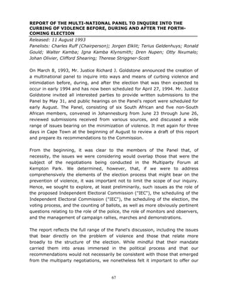 67
REPORT OF THE MULTI-NATIONAL PANEL TO INQUIRE INTO THE
CURBING OF VIOLENCE BEFORE, DURING AND AFTER THE FORTH-
COMING ELECTION
Released: 11 August 1993
Panelists: Charles Ruff (Chairperson); Jorgen Elklit; Terius Geldenhuys; Ronald
Gould; Walter Kamba; Igna Kamba Klynsmith; Dren Nupen; Otty Nxumalo;
Johan Olivier, Clifford Shearing; Therese Striggner-Scott
On March 8, 1993, Mr. Justice Richard J. Goldstone announced the creation of
a multinational panel to inquire into ways and means of curbing violence and
intimidation before, during, and after the election that was then expected to
occur in early 1994 and has now been scheduled for April 27, 1994. Mr. Justice
Goldstone invited all interested parties to provide written submissions to the
Panel by May 31, and public hearings on the Panel's report were scheduled for
early August. The Panel, consisting of six South African and five non-South
African members, convened in Johannesburg from June 23 through June 26,
reviewed submissions received from various sources, and discussed a wide
range of issues bearing on the minimization of violence. It met again for three
days in Cape Town at the beginning of August to review a draft of this report
and prepare its recommendations to the Commission.
From the beginning, it was clear to the members of the Panel that, of
necessity, the issues we were considering would overlap those that were the
subject of the negotiations being conducted in the Multiparty Forum at
Kempton Park. We determined, however, that, if we were to address
comprehensively the elements of the election process that might bear on the
prevention of violence, it was important not to limit the scope of our inquiry.
Hence, we sought to explore, at least preliminarily, such issues as the role of
the proposed Independent Electoral Commission ("IEC"), the scheduling of the
Independent Electoral Commission ("IEC"), the scheduling of the election, the
voting process, and the counting of ballots, as well as more obviously pertinent
questions relating to the role of the police, the role of monitors and observers,
and the management of campaign rallies, marches and demonstrations.
The report reflects the full range of the Panel's discussion, including the issues
that bear directly on the problem of violence and those that relate more
broadly to the structure of the election. While mindful that their mandate
carried them into areas immersed in the political process and that our
recommendations would not necessarily be consistent with those that emerged
from the multiparty negotiations, we nonetheless felt it important to offer our
 