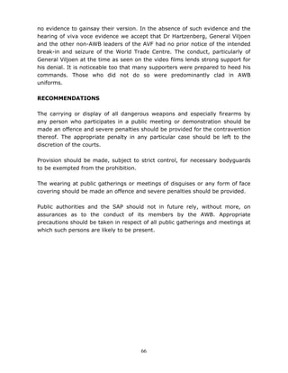 66
no evidence to gainsay their version. In the absence of such evidence and the
hearing of viva voce evidence we accept that Dr Hartzenberg, General Viljoen
and the other non-AWB leaders of the AVF had no prior notice of the intended
break-in and seizure of the World Trade Centre. The conduct, particularly of
General Viljoen at the time as seen on the video films lends strong support for
his denial. It is noticeable too that many supporters were prepared to heed his
commands. Those who did not do so were predominantly clad in AWB
uniforms.
RECOMMENDATIONS
The carrying or display of all dangerous weapons and especially firearms by
any person who participates in a public meeting or demonstration should be
made an offence and severe penalties should be provided for the contravention
thereof. The appropriate penalty in any particular case should be left to the
discretion of the courts.
Provision should be made, subject to strict control, for necessary bodyguards
to be exempted from the prohibition.
The wearing at public gatherings or meetings of disguises or any form of face
covering should be made an offence and severe penalties should be provided.
Public authorities and the SAP should not in future rely, without more, on
assurances as to the conduct of its members by the AWB. Appropriate
precautions should be taken in respect of all public gatherings and meetings at
which such persons are likely to be present.
 