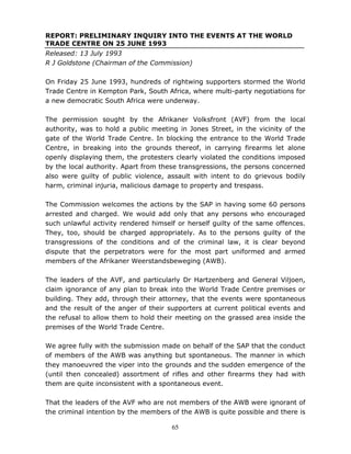 65
REPORT: PRELIMINARY INQUIRY INTO THE EVENTS AT THE WORLD
TRADE CENTRE ON 25 JUNE 1993
Released: 13 July 1993
R J Goldstone (Chairman of the Commission)
On Friday 25 June 1993, hundreds of rightwing supporters stormed the World
Trade Centre in Kempton Park, South Africa, where multi-party negotiations for
a new democratic South Africa were underway.
The permission sought by the Afrikaner Volksfront (AVF) from the local
authority, was to hold a public meeting in Jones Street, in the vicinity of the
gate of the World Trade Centre. In blocking the entrance to the World Trade
Centre, in breaking into the grounds thereof, in carrying firearms let alone
openly displaying them, the protesters clearly violated the conditions imposed
by the local authority. Apart from these transgressions, the persons concerned
also were guilty of public violence, assault with intent to do grievous bodily
harm, criminal injuria, malicious damage to property and trespass.
The Commission welcomes the actions by the SAP in having some 60 persons
arrested and charged. We would add only that any persons who encouraged
such unlawful activity rendered himself or herself guilty of the same offences.
They, too, should be charged appropriately. As to the persons guilty of the
transgressions of the conditions and of the criminal law, it is clear beyond
dispute that the perpetrators were for the most part uniformed and armed
members of the Afrikaner Weerstandsbeweging (AWB).
The leaders of the AVF, and particularly Dr Hartzenberg and General Viljoen,
claim ignorance of any plan to break into the World Trade Centre premises or
building. They add, through their attorney, that the events were spontaneous
and the result of the anger of their supporters at current political events and
the refusal to allow them to hold their meeting on the grassed area inside the
premises of the World Trade Centre.
We agree fully with the submission made on behalf of the SAP that the conduct
of members of the AWB was anything but spontaneous. The manner in which
they manoeuvred the viper into the grounds and the sudden emergence of the
(until then concealed) assortment of rifles and other firearms they had with
them are quite inconsistent with a spontaneous event.
That the leaders of the AVF who are not members of the AWB were ignorant of
the criminal intention by the members of the AWB is quite possible and there is
 
