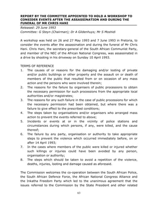 63
REPORT BY THE COMMITTEE APPOINTED TO HOLD A WORKSHOP TO
CONSIDER EVENTS AFTER THE ASSASSINATION AND DURING THE
FUNERAL OF MR CHRIS HANI
Released: 29 June 1993
Committee: G Steyn (Chairman); Dr A Gildenhuys; Mr S Moshidi
A workshop was held on 26 and 27 May 1993 and 7 June 1993 in Pretoria, to
consider the events after the assassination and during the funeral of Mr Chris
Hani. Chris Hani, the secretary-general of the South African Communist Party,
and member of the NEC of the African National Congress, was assassinated in
a drive by shooting in his driveway on Sunday 10 April 1993.
TERMS OF REFERENCE
1. The causes of or reasons for the damaging and/or looting of private
and/or public buildings or other property and the assault on or death of
members of the public that resulted from or on occasion of any mass
action and the persons who were involved therein;
2. The reasons for the failure by organisers of public processions to obtain
the necessary permission for such processions from the appropriate local
authorities and/or magistrates;
3. The reasons for any such failure in the case of public processions for which
the necessary permission had been obtained, but where there was a
failure to give effect to the prescribed conditions;
4. The steps taken by organisations and/or organisers who arranged mass
action to prevent the events referred to above;
5. Incidents or events at or in the vicinity of police stations and
circumstances during which persons, if any, were killed, and the cause
thereof;
6. The failure by any party, organisation or authority to take appropriate
steps to prevent the violence which occurred immediately before, on or
after 14 April 1993;
7. In the cases where members of the public were killed or injured whether
such killings or injuries could have been avoided by any person,
organisation or authority;
8. The steps which should be taken to avoid a repetition of the violence,
deaths, injuries, looting and damage caused as aforesaid.
The Commission welcomes the co-operation between the South African Police,
the South African Defence Force, the African National Congress Alliance and
the Inkatha Freedom Party which led to the unanimous agreement that the
issues referred to the Commission by the State President and other related
 