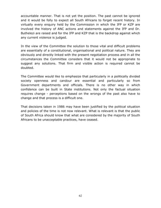 62
accountable manner. That is not yet the position. The past cannot be ignored
and it would be folly to expect all South Africans to forget recent history. In
virtually every enquiry held by the Commission in which the IFP or KZP are
involved the history of ANC actions and statements against the IFP and Dr.
Buthelezi are raised and for the IFP and KZP that is the backdrop against which
any current violence is judged.
In the view of the Committee the solution to those vital and difficult problems
are essentially of a constitutional, organisational and political nature. They are
obviously and directly linked with the present negotiation process and in all the
circumstances the Committee considers that it would not be appropriate to
suggest any solutions. That firm and visible action is required cannot be
doubted.
The Committee would like to emphasize that particularly in a politically divided
society openness and candour are essential and particularly so from
Government departments and officials. There is no other way in which
confidence can be built in State institutions. Not only the factual situation
requires change - perceptions based on the wrongs of the past also have to
change and that process is a difficult one.
That decisions taken in 1986 may have been justified by the political situation
and policies of the time is not now relevant. What is relevant is that the public
of South Africa should know that what are considered by the majority of South
Africans to be unacceptable practices, have ceased.
 