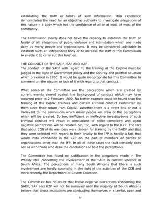61
establishing the truth or falsity of such information. This experience
demonstrates the need for an objective authority to investigate allegations of
this nature - a body which has the confidence of all or at least of most of the
community.
The Commission clearly does not have the capacity to establish the truth or
falsity of all allegations of public violence and intimidation which are made
daily by many people and organisations. It may be considered advisable to
establish such an independent body or to increase the staff of the Commission
to enable it to carry out this function.
THE CONDUCT OF THE SADF, SAP AND KZP
The conduct of the SADF with regard to the training at the Caprivi must be
judged in the light of Government policy and the security and political situation
which prevailed in 1986. It would be quite inappropriate for this Committee to
comment on the wisdom or lack of it with regard to that conduct.
What concerns the Committee are the perceptions which are created by
current events viewed against the background of conduct which may have
occurred prior to 2 February 1990. No better example could be found than the
training of the Caprivi trainees and certain criminal conduct committed by
them since their return from Caprivi. Whether there is a direct link or not is
irrelevant to the conclusions which many people will draw or the perceptions
which will be created. So too, inefficient or ineffective investigations of such
criminal conduct will result in conclusions of police complicity and again
negative perceptions will be created. So, too, with regard to the KZP. The fact
that about 200 of its members were chosen for training by the SADF and that
they were selected with regard to their loyalty to the IFP is hardly a fact that
would instil confidence in the KZP on the part of members of parties or
organisations other than the IFP. In all of these cases the fault certainly does
not lie with those who draw the conclusions or hold the perceptions.
The Committee has found no justification in the allegations made in The
Weekly Mail concerning the involvement of the SADF in current violence in
South Africa. The perceptions of many South Africans that there is such
involvement are hardly surprising in the light of the activities of the CCB and
more recently the Department of Covert Collection.
The Committee has no doubt that these negative perceptions concerning the
SADF, SAP and KZP will not be removed until the majority of South Africans
believe that those institutions are conducting themselves in a lawful, open and
 