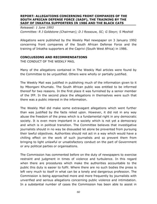 60
REPORT: ALLEGATIONS CONCERNING FRONT COMPANIES OF THE
SOUTH AFRICAN DEFENSE FORCE (SADF), THE TRAINING BY THE
SADF OF INKATHA SUPPORTERS IN 1986 AND THE BLACK CATS
Released: 1 June 1993
Committee: R J Goldstone (Chairman); D J Rossouw, SC; G Steyn; S Moshidi
Allegations were published by the Weekly Mail newspaper on 3 January 1992
concerning front companies of the South African Defense Force and the
training of Inkatha supporters at the Caprivi (South West Africa) in 1986.
CONCLUSIONS AND RECOMMENDATIONS
THE CONDUCT OF THE WEEKLY MAIL
Many of the allegations contained in The Weekly Mail articles were found by
the Committee to be unjustified. Others were wholly or partially justified.
The Weekly Mail was justified in publishing much of the information given to it
by Mbongani Khumalo. The South African public was entitled to be informed
thereof for two reasons. In the first place it was furnished by a senior member
of the IFP. In the second place the allegations in themselves were such that
there was a public interest in the information.
The Weekly Mail did make some extravagant allegations which went further
than was justified by the facts relied upon. However, it did not in any way
abuse the freedom of the press which is a fundamental right in any democratic
society. It is even more important in a society which is not yet a democracy
and which is in political transition. The Committee believes that investigative
journalists should in no way be dissuaded let alone be prevented from pursuing
their lawful objectives. Authorities should not act in a way which would have a
chilling effect on the work of such journalists and so prevent them from
bringing to light unlawful or unsatisfactory conduct on the part of Government
or any political parties or organisations.
The Commission has commented before on the duty of newspapers to exercise
restraint and judgment in times of violence and turbulence. In this regard
when there are procedures which make the authorities accountable to the
public this duty is easier to fulfil. Where there are no such bodies the press is
left very much to itself in what can be a lonely and dangerous profession. The
Commission is being approached more and more frequently by journalists with
unverified and serious allegations concerning public violence and intimidation.
In a substantial number of cases the Commission has been able to assist in
 