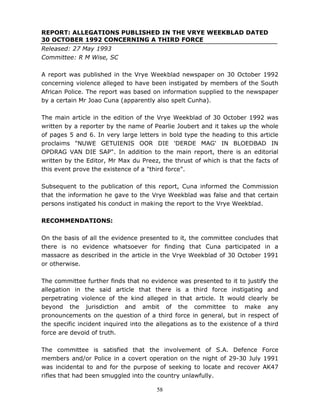 58
REPORT: ALLEGATIONS PUBLISHED IN THE VRYE WEEKBLAD DATED
30 OCTOBER 1992 CONCERNING A THIRD FORCE
Released: 27 May 1993
Committee: R M Wise, SC
A report was published in the Vrye Weekblad newspaper on 30 October 1992
concerning violence alleged to have been instigated by members of the South
African Police. The report was based on information supplied to the newspaper
by a certain Mr Joao Cuna (apparently also spelt Cunha).
The main article in the edition of the Vrye Weekblad of 30 October 1992 was
written by a reporter by the name of Pearlie Joubert and it takes up the whole
of pages 5 and 6. In very large letters in bold type the heading to this article
proclaims "NUWE GETUIENIS OOR DIE 'DERDE MAG' IN BLOEDBAD IN
OPDRAG VAN DIE SAP". In addition to the main report, there is an editorial
written by the Editor, Mr Max du Preez, the thrust of which is that the facts of
this event prove the existence of a "third force".
Subsequent to the publication of this report, Cuna informed the Commission
that the information he gave to the Vrye Weekblad was false and that certain
persons instigated his conduct in making the report to the Vrye Weekblad.
RECOMMENDATIONS:
On the basis of all the evidence presented to it, the committee concludes that
there is no evidence whatsoever for finding that Cuna participated in a
massacre as described in the article in the Vrye Weekblad of 30 October 1991
or otherwise.
The committee further finds that no evidence was presented to it to justify the
allegation in the said article that there is a third force instigating and
perpetrating violence of the kind alleged in that article. It would clearly be
beyond the jurisdiction and ambit of the committee to make any
pronouncements on the question of a third force in general, but in respect of
the specific incident inquired into the allegations as to the existence of a third
force are devoid of truth.
The committee is satisfied that the involvement of S.A. Defence Force
members and/or Police in a covert operation on the night of 29-30 July 1991
was incidental to and for the purpose of seeking to locate and recover AK47
rifles that had been smuggled into the country unlawfully.
 