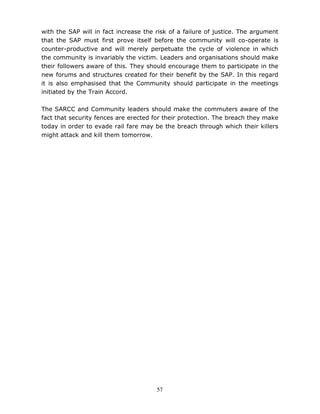 57
with the SAP will in fact increase the risk of a failure of justice. The argument
that the SAP must first prove itself before the community will co-operate is
counter-productive and will merely perpetuate the cycle of violence in which
the community is invariably the victim. Leaders and organisations should make
their followers aware of this. They should encourage them to participate in the
new forums and structures created for their benefit by the SAP. In this regard
it is also emphasised that the Community should participate in the meetings
initiated by the Train Accord.
The SARCC and Community leaders should make the commuters aware of the
fact that security fences are erected for their protection. The breach they make
today in order to evade rail fare may be the breach through which their killers
might attack and kill them tomorrow.
 