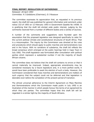 55
FINAL REPORT: REGULATION OF GATHERINGS
Released: 28 April 1993
Committee: R J Goldstone (Chairman); D J Rossouw
The committee expresses its appreciation that, as requested in its previous
report, the draft bill was published for general information and comment under
notice 153 of 1993 on 12 February 1993 in Government Gazette No 14590. It
is gratifying that the draft bill elicited wide public interest, judging by the
comments received from a number of different bodies and a variety of sources.
A number of the comments and suggestions were founded upon the
assumption that the proposed legislation was designed specifically to cater for
the current political climate and constitutional structures of South Africa. That
is a misconception. The inquiry by the Commission was directed at the rules
and procedures which should apply to public marches and demonstrations now
and in the future. With no variations of substance, the draft bill reflects the
broad consensus which emerged at the public hearings held in Cape Town in
July 1992. This draft legislation was formulated after consultation with political
parties which represent a substantial number if not the majority of South
African citizens.
The committee does not believe that the draft bill contains no errors or that it
cannot materially be improved. Indeed, appropriate amendments may be
considered necessary by a future legislature and, in a more perfect world, it
would have been preferable to await the election of such a body. However, the
Commission considered that mass marches and demonstrations are matters of
such urgency that the subject could not be deferred and that legislation is
desirable even before the completion of the present period of transition.
The almost universal adherence to the Interim Agreement on Mass Marches
and Demonstrations which the Commission made public in July 1992 is an
illustration of the manner in which people honour the terms of an agreement to
which they are parties. The committee hopes that this draft bill will be
regarded in a similar light by the majority of South Africans.
 