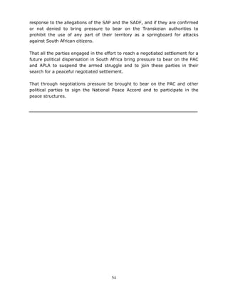 54
response to the allegations of the SAP and the SADF, and if they are confirmed
or not denied to bring pressure to bear on the Transkeian authorities to
prohibit the use of any part of their territory as a springboard for attacks
against South African citizens.
That all the parties engaged in the effort to reach a negotiated settlement for a
future political dispensation in South Africa bring pressure to bear on the PAC
and APLA to suspend the armed struggle and to join these parties in their
search for a peaceful negotiated settlement.
That through negotiations pressure be brought to bear on the PAC and other
political parties to sign the National Peace Accord and to participate in the
peace structures.
 
