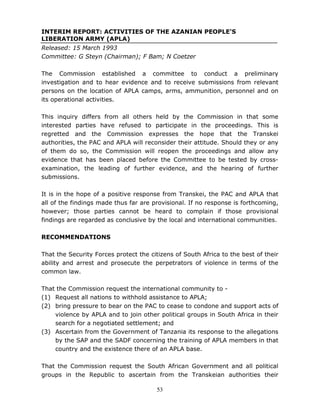 53
INTERIM REPORT: ACTIVITIES OF THE AZANIAN PEOPLE'S
LIBERATION ARMY (APLA)
Released: 15 March 1993
Committee: G Steyn (Chairman); F Bam; N Coetzer
The Commission established a committee to conduct a preliminary
investigation and to hear evidence and to receive submissions from relevant
persons on the location of APLA camps, arms, ammunition, personnel and on
its operational activities.
This inquiry differs from all others held by the Commission in that some
interested parties have refused to participate in the proceedings. This is
regretted and the Commission expresses the hope that the Transkei
authorities, the PAC and APLA will reconsider their attitude. Should they or any
of them do so, the Commission will reopen the proceedings and allow any
evidence that has been placed before the Committee to be tested by cross-
examination, the leading of further evidence, and the hearing of further
submissions.
It is in the hope of a positive response from Transkei, the PAC and APLA that
all of the findings made thus far are provisional. If no response is forthcoming,
however; those parties cannot be heard to complain if those provisional
findings are regarded as conclusive by the local and international communities.
RECOMMENDATIONS
That the Security Forces protect the citizens of South Africa to the best of their
ability and arrest and prosecute the perpetrators of violence in terms of the
common law.
That the Commission request the international community to -
(1) Request all nations to withhold assistance to APLA;
(2) bring pressure to bear on the PAC to cease to condone and support acts of
violence by APLA and to join other political groups in South Africa in their
search for a negotiated settlement; and
(3) Ascertain from the Government of Tanzania its response to the allegations
by the SAP and the SADF concerning the training of APLA members in that
country and the existence there of an APLA base.
That the Commission request the South African Government and all political
groups in the Republic to ascertain from the Transkeian authorities their
 