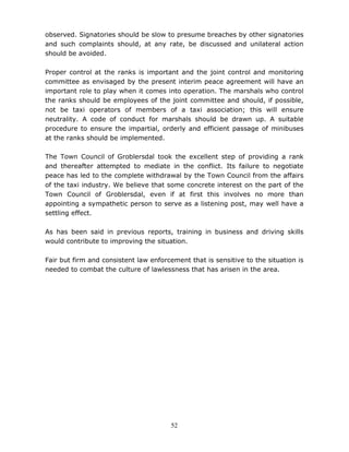 52
observed. Signatories should be slow to presume breaches by other signatories
and such complaints should, at any rate, be discussed and unilateral action
should be avoided.
Proper control at the ranks is important and the joint control and monitoring
committee as envisaged by the present interim peace agreement will have an
important role to play when it comes into operation. The marshals who control
the ranks should be employees of the joint committee and should, if possible,
not be taxi operators of members of a taxi association; this will ensure
neutrality. A code of conduct for marshals should be drawn up. A suitable
procedure to ensure the impartial, orderly and efficient passage of minibuses
at the ranks should be implemented.
The Town Council of Groblersdal took the excellent step of providing a rank
and thereafter attempted to mediate in the conflict. Its failure to negotiate
peace has led to the complete withdrawal by the Town Council from the affairs
of the taxi industry. We believe that some concrete interest on the part of the
Town Council of Groblersdal, even if at first this involves no more than
appointing a sympathetic person to serve as a listening post, may well have a
settling effect.
As has been said in previous reports, training in business and driving skills
would contribute to improving the situation.
Fair but firm and consistent law enforcement that is sensitive to the situation is
needed to combat the culture of lawlessness that has arisen in the area.
 