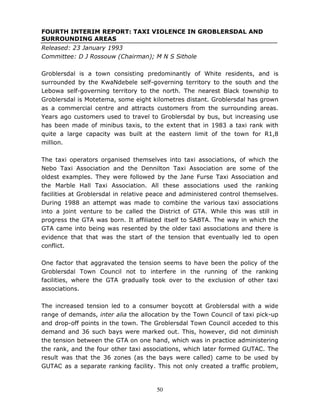 50
FOURTH INTERIM REPORT: TAXI VIOLENCE IN GROBLERSDAL AND
SURROUNDING AREAS
Released: 23 January 1993
Committee: D J Rossouw (Chairman); M N S Sithole
Groblersdal is a town consisting predominantly of White residents, and is
surrounded by the KwaNdebele self-governing territory to the south and the
Lebowa self-governing territory to the north. The nearest Black township to
Groblersdal is Motetema, some eight kilometres distant. Groblersdal has grown
as a commercial centre and attracts customers from the surrounding areas.
Years ago customers used to travel to Groblersdal by bus, but increasing use
has been made of minibus taxis, to the extent that in 1983 a taxi rank with
quite a large capacity was built at the eastern limit of the town for R1,8
million.
The taxi operators organised themselves into taxi associations, of which the
Nebo Taxi Association and the Dennilton Taxi Association are some of the
oldest examples. They were followed by the Jane Furse Taxi Association and
the Marble Hall Taxi Association. All these associations used the ranking
facilities at Groblersdal in relative peace and administered control themselves.
During 1988 an attempt was made to combine the various taxi associations
into a joint venture to be called the District of GTA. While this was still in
progress the GTA was born. It affiliated itself to SABTA. The way in which the
GTA came into being was resented by the older taxi associations and there is
evidence that that was the start of the tension that eventually led to open
conflict.
One factor that aggravated the tension seems to have been the policy of the
Groblersdal Town Council not to interfere in the running of the ranking
facilities, where the GTA gradually took over to the exclusion of other taxi
associations.
The increased tension led to a consumer boycott at Groblersdal with a wide
range of demands, inter alia the allocation by the Town Council of taxi pick-up
and drop-off points in the town. The Groblersdal Town Council acceded to this
demand and 36 such bays were marked out. This, however, did not diminish
the tension between the GTA on one hand, which was in practice administering
the rank, and the four other taxi associations, which later formed GUTAC. The
result was that the 36 zones (as the bays were called) came to be used by
GUTAC as a separate ranking facility. This not only created a traffic problem,
 