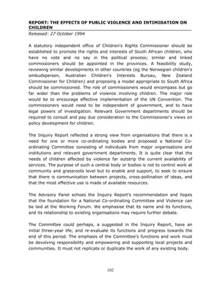 102
REPORT: THE EFFECTS OF PUBLIC VIOLENCE AND INTIMIDATION ON
CHILDREN
Released: 27 October 1994
A statutory independent office of Children's Rights Commissioner should be
established to promote the rights and interests of South African children, who
have no vote and no say in the political process; similar and linked
commissioners should be appointed in the provinces. A feasibility study,
reviewing similar developments in other countries (eg the Norwegian children's
ombudsperson, Australian Children's Interests Bureau, New Zealand
Commissioner for Children) and proposing a model appropriate to South Africa
should be commissioned. The role of commissioners would encompass but go
far wider than the problems of violence involving children. The major role
would be to encourage effective implementation of the UN Convention. The
commissioners would need to be independent of government, and to have
legal powers of investigation. Relevant Government departments should be
required to consult and pay due consideration to the Commissioner's views on
policy development for children.
The Inquiry Report reflected a strong view from organisations that there is a
need for one or more co-ordinating bodies and proposed a National Co-
ordinating Committee consisting of individuals from major organisations and
institutions and relevant government departments. It is quite clear that the
needs of children affected by violence far outstrip the current availability of
services. The purpose of such a central body or bodies is not to control work at
community and grassroots level but to enable and support, to seek to ensure
that there is communication between projects, cross-pollination of ideas, and
that the most effective use is made of available resources.
The Advisory Panel echoes the Inquiry Report's recommendation and hopes
that the foundation for a National Co-ordinating Committee and Violence can
be laid at the Working Forum. We emphasise that its name and its functions,
and its relationship to existing organisations may require further debate.
The Committee could perhaps, a suggested in the Inquiry Report, have an
initial three-year life, and re-evaluate its functions and progress towards the
end of this period. The emphasis of the Committee's functions and work must
be devolving responsibility and empowering and supporting local projects and
communities. It must not replicate or duplicate the work of any existing body.
 