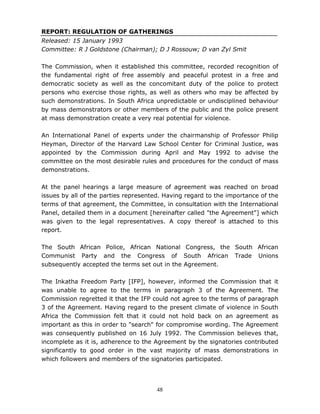 48
REPORT: REGULATION OF GATHERINGS
Released: 15 January 1993
Committee: R J Goldstone (Chairman); D J Rossouw; D van Zyl Smit
The Commission, when it established this committee, recorded recognition of
the fundamental right of free assembly and peaceful protest in a free and
democratic society as well as the concomitant duty of the police to protect
persons who exercise those rights, as well as others who may be affected by
such demonstrations. In South Africa unpredictable or undisciplined behaviour
by mass demonstrators or other members of the public and the police present
at mass demonstration create a very real potential for violence.
An International Panel of experts under the chairmanship of Professor Philip
Heyman, Director of the Harvard Law School Center for Criminal Justice, was
appointed by the Commission during April and May 1992 to advise the
committee on the most desirable rules and procedures for the conduct of mass
demonstrations.
At the panel hearings a large measure of agreement was reached on broad
issues by all of the parties represented. Having regard to the importance of the
terms of that agreement, the Committee, in consultation with the International
Panel, detailed them in a document [hereinafter called "the Agreement"] which
was given to the legal representatives. A copy thereof is attached to this
report.
The South African Police, African National Congress, the South African
Communist Party and the Congress of South African Trade Unions
subsequently accepted the terms set out in the Agreement.
The Inkatha Freedom Party [IFP], however, informed the Commission that it
was unable to agree to the terms in paragraph 3 of the Agreement. The
Commission regretted it that the IFP could not agree to the terms of paragraph
3 of the Agreement. Having regard to the present climate of violence in South
Africa the Commission felt that it could not hold back on an agreement as
important as this in order to "search" for compromise wording. The Agreement
was consequently published on 16 July 1992. The Commission believes that,
incomplete as it is, adherence to the Agreement by the signatories contributed
significantly to good order in the vast majority of mass demonstrations in
which followers and members of the signatories participated.
 