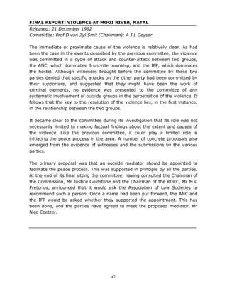 47
FINAL REPORT: VIOLENCE AT MOOI RIVER, NATAL
Released: 21 December 1992
Committee: Prof D van Zyl Smit (Chairman); A J L Geyser
The immediate or proximate cause of the violence is relatively clear. As had
been the case in the events described by the previous committee, the violence
was committed in a cycle of attack and counter-attack between two groups,
the ANC, which dominates Bruntville township, and the IFP, which dominates
the hostel. Although witnesses brought before the committee by these two
parties denied that specific attacks on the other party had been committed by
their supporters, and suggested that they might have been the work of
criminal elements, no evidence was presented to the committee of any
systematic involvement of outside groups in the perpetration of the violence. It
follows that the key to the resolution of the violence lies, in the first instance,
in the relationship between the two groups.
It became clear to the committee during its investigation that its role was not
necessarily limited to making factual findings about the extent and causes of
the violence. Like the previous committee, it could play a limited role in
initiating the peace process in the area. A number of concrete proposals also
emerged from the evidence of witnesses and the submissions by the various
parties.
The primary proposal was that an outside mediator should be appointed to
facilitate the peace process. This was supported in principle by all the parties.
At the end of its final sitting the committee, having consulted the Chairman of
the Commission, Mr Justice Goldstone and the Chairman of the RDRC, Mr M C
Pretorius, announced that it would ask the Association of Law Societies to
recommend such a person. Once a name had been put forward, the ANC and
the IFP would be asked whether they supported the appointment. This has
been done, and the parties have agreed to meet the proposed mediator, Mr
Nico Coetzer.
 