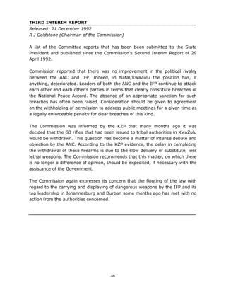 46
THIRD INTERIM REPORT
Released: 21 December 1992
R J Goldstone (Chairman of the Commission)
A list of the Committee reports that has been been submitted to the State
President and published since the Commission's Second Interim Report of 29
April 1992.
Commission reported that there was no improvement in the political rivalry
between the ANC and IFP. Indeed, in Natal/KwaZulu the position has, if
anything, deteriorated. Leaders of both the ANC and the IFP continue to attack
each other and each other's parties in terms that clearly constitute breaches of
the National Peace Accord. The absence of an appropriate sanction for such
breaches has often been raised. Consideration should be given to agreement
on the withholding of permission to address public meetings for a given time as
a legally enforceable penalty for clear breaches of this kind.
The Commission was informed by the KZP that many months ago it was
decided that the G3 rifles that had been issued to tribal authorities in KwaZulu
would be withdrawn. This question has become a matter of intense debate and
objection by the ANC. According to the KZP evidence, the delay in completing
the withdrawal of these firearms is due to the slow delivery of substitute, less
lethal weapons. The Commission recommends that this matter, on which there
is no longer a difference of opinion, should be expedited, if necessary with the
assistance of the Government.
The Commission again expresses its concern that the flouting of the law with
regard to the carrying and displaying of dangerous weapons by the IFP and its
top leadership in Johannesburg and Durban some months ago has met with no
action from the authorities concerned.
 
