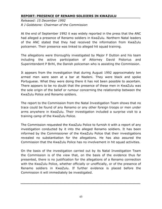 45
REPORT: PRESENCE OF RENAMO SOLDIERS IN KWAZULU
Released: 15 December 1992
R J Goldstone: Chairman of the Commission
At the end of September 1992 it was widely reported in the press that the ANC
had alleged a presence of Renamo soldiers in KwaZulu. Northern Natal leaders
of the ANC stated that they had received the information from KwaZulu
policemen. Their presence was linked to alleged hit squad training.
The allegations were thoroughly investigated by Major F Dutton and his team
including the active participation of Attorney David Pistorius and
Superintendent P Brihl, the Danish policeman who is assisting the Commission.
It appears from the investigation that during August 1992 approximately ten
armed men were seen at a bar at Nseleni. They were black and spoke
Portuguese. What they were doing there it has not been possible to ascertain.
There appears to be no doubt that the presence of these men in KwaZulu was
the sole origin of the belief or rumour concerning the relationship between the
KwaZulu Police and Renamo soldiers.
The report to the Commission from the Natal Investigation Team shows that no
trace could be found of any Renamo or any other foreign troops or men under
arms anywhere in KwaZulu. Their investigation included a surprise visit to a
training camp of the KwaZulu Police.
The Commission requested the KwaZulu Police to furnish it with a report of any
investigation conducted by it into the alleged Renamo soldiers. It has been
informed by the Commissioner of the KwaZulu Police that their investigations
revealed no substantiation for the allegations. He has also assured the
Commission that the KwaZulu Police has no involvement in hit squad activities.
On the basis of the investigation carried out by its Natal Investigation Team
the Commission is of the view that, on the basis of the evidence thus far
presented, there is no justification for the allegations of a Renamo connection
with the KwaZulu Police, whether officially or unofficially, or of the presence of
Renamo soldiers in KwaZulu. If further evidence is placed before the
Commission it will immediately be investigated.
 