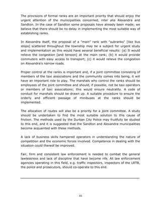 44
The provisions of formal ranks are an important priority that should enjoy the
urgent attention of the municipalities concerned, inter alia Alexandra and
Sandton. In the case of Sandton some proposals have already been made; we
believe that there should be no delay in implementing the most suitable way of
establishing ranks.
In Alexandra itself, the proposal of a "main" rank with "subranks" [like bus
stops] scattered throughout the township may be a subject for urgent study
and implementation as this would have several beneficial results: (a) It would
relieve the congestion [and tension] at the main rank; (b) it would provide
commuters with easy access to transport; (c) it would relieve the congestion
on Alexandra's narrow roads.
Proper control at the ranks is important and, if a joint committee consisting of
members of the taxi associations and the community comes into being, it will
have an important role to play. The marshals who control the ranks should be
employees of the joint committee and should, if possible, not be taxi operators
or members of taxi associations; this would ensure neutrality. A code of
conduct for marshals should be drawn up. A suitable procedure to ensure the
orderly and efficient passage of minibuses at the ranks should be
implemented.
The allocation of routes will also be a priority for a joint committee. A study
should be undertaken to find the most suitable solution to this cause of
friction. The methods used by the Durban City Police may fruitfully be studied
to this end, and it is suggested that the Sandton and Alexandra municipalities
become acquainted with these methods.
A lack of business skills hampered operators in understanding the nature of
competition and the economic forces involved. Competence in dealing with the
situation could thereof be improved.
Fair, firm and consistent law enforcement is needed to combat the general
lawlessness and lack of discipline that have become rife. All law enforcement
agencies operating in this field, e.g. traffic inspectors, inspectors of the LRTB,
the police and prosecutors, should co-operate to this end.
 