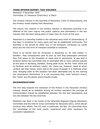 43
THIRD INTERIM REPORT: TAXI VIOLENCE
Released: 4 December 1992
Committee: D J Rossouw (Chairman); G Steyn
The minibus industry in the township of Alexandra, north of Johannesburg, and
the minibus routes leading from Alexandra.
The inquiry into violence in the minibus industry in Alexandra township is an
offshoot of the main inquiry into public violence and intimidation in the taxi
industry that has been taking place in Cape Town for much of this year.
Alexandra is a township located in the industrial area north of Johannesburg. It
has been in existence for many years and has an established community. The
township is not served by either bus or rail transport; minibuses (or combi
taxis) are the only form of transport available to residents.
There is no formal rank for minibuses in Alexandra or, for that matter, in
Sandton. They consequently park to pick up and drop passengers wherever
they find space on the shoulders of roads and on pavements. It was said in
evidence before the committee that an estimated 500 or more vehicles operate
at one place in Wynberg, Sandton, during peak hours. At this "rank" there are
no facilities such as shelters, toilets, etc; there are, however, stalls at which
vendors sell their wares, which add to the press of people in a relatively small
area. Bringing order to the situation has been attempted only by the warring
taxi associations themselves. It is not surprising that, when tensions mount,
the "ranks" are the places where trouble erupts.
RECOMMENDATIONS
The first step towards the resolution of the friction in the Alexandra minibus
industry should be to establish among all minibus operators the principal of
communication should be established between the two taxi associations and
not only between the two chairmen.
Mediation has been in die hands of the Wits/Vaal Regional Dispute Resolution
Committee and the Interim Crisis Committee for Alexandra [ICC], which should
continue their efforts. The ICC and, in particular, the Rev. Dr Carmichael have
the knowledge of the local scene, experience and skills necessary for
successful negotiations.
 