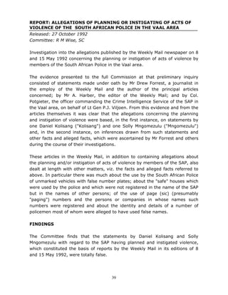 39
REPORT: ALLEGATIONS OF PLANNING OR INSTIGATING OF ACTS OF
VIOLENCE OF THE SOUTH AFRICAN POLICE IN THE VAAL AREA
Released: 27 October 1992
Committee: R M Wise, SC
Investigation into the allegations published by the Weekly Mail newspaper on 8
and 15 May 1992 concerning the planning or instigation of acts of violence by
members of the South African Police in the Vaal area.
The evidence presented to the full Commission at that preliminary inquiry
consisted of statements made under oath by Mr Drew Forrest, a journalist in
the employ of the Weekly Mail and the author of the principal articles
concerned; by Mr A. Harber, the editor of the Weekly Mail; and by Col.
Potgieter, the officer commanding the Crime Intelligence Service of the SAP in
the Vaal area, on behalf of Lt Gen P.J. Viljoen. From this evidence and from the
articles themselves it was clear that the allegations concerning the planning
and instigation of violence were based, in the first instance, on statements by
one Daniel Kolisang ("Kolisang") and one Solly Mngomezulu ("Mngomezulu")
and, in the second instance, on inferences drawn from such statements and
other facts and alleged facts, which were ascertained by Mr Forrest and others
during the course of their investigations.
These articles in the Weekly Mail, in addition to containing allegations about
the planning and/or instigation of acts of violence by members of the SAP, also
dealt at length with other matters, viz. the facts and alleged facts referred to
above. In particular there was much about the use by the South African Police
of unmarked vehicles with false number plates; about the "safe" houses which
were used by the police and which were not registered in the name of the SAP
but in the names of other persons; of the use of page (sic) (presumably
"paging") numbers and the persons or companies in whose names such
numbers were registered and about the identity and details of a number of
policemen most of whom were alleged to have used false names.
FINDINGS
The Committee finds that the statements by Daniel Kolisang and Solly
Mngomezulu with regard to the SAP having planned and instigated violence,
which constituted the basis of reports by the Weekly Mail in its editions of 8
and 15 May 1992, were totally false.
 