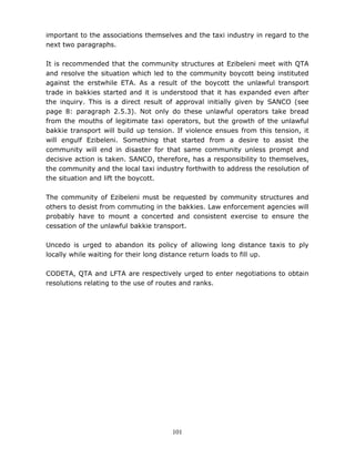 101
important to the associations themselves and the taxi industry in regard to the
next two paragraphs.
It is recommended that the community structures at Ezibeleni meet with QTA
and resolve the situation which led to the community boycott being instituted
against the erstwhile ETA. As a result of the boycott the unlawful transport
trade in bakkies started and it is understood that it has expanded even after
the inquiry. This is a direct result of approval initially given by SANCO (see
page 8: paragraph 2.5.3). Not only do these unlawful operators take bread
from the mouths of legitimate taxi operators, but the growth of the unlawful
bakkie transport will build up tension. If violence ensues from this tension, it
will engulf Ezibeleni. Something that started from a desire to assist the
community will end in disaster for that same community unless prompt and
decisive action is taken. SANCO, therefore, has a responsibility to themselves,
the community and the local taxi industry forthwith to address the resolution of
the situation and lift the boycott.
The community of Ezibeleni must be requested by community structures and
others to desist from commuting in the bakkies. Law enforcement agencies will
probably have to mount a concerted and consistent exercise to ensure the
cessation of the unlawful bakkie transport.
Uncedo is urged to abandon its policy of allowing long distance taxis to ply
locally while waiting for their long distance return loads to fill up.
CODETA, QTA and LFTA are respectively urged to enter negotiations to obtain
resolutions relating to the use of routes and ranks.
 