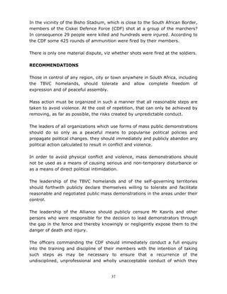 37
In the vicinity of the Bisho Stadium, which is close to the South African Border,
members of the Ciskei Defence Force (CDF) shot at a group of the marchers?
In consequence 29 people were killed and hundreds were injured. According to
the CDF some 425 rounds of ammunition were fired by their members.
There is only one material dispute, viz whether shots were fired at the soldiers.
RECOMMENDATIONS
Those in control of any region, city or town anywhere in South Africa, including
the TBVC homelands, should tolerate and allow complete freedom of
expression and of peaceful assembly.
Mass action must be organized in such a manner that all reasonable steps are
taken to avoid violence. At the cost of repetition, that can only be achieved by
removing, as far as possible, the risks created by unpredictable conduct.
The leaders of all organizations which use forms of mass public demonstrations
should do so only as a peaceful means to popularise political policies and
propagate political changes. they should immediately and publicly abandon any
political action calculated to result in conflict and violence.
In order to avoid physical conflict and violence, mass demonstrations should
not be used as a means of causing serious and non-temporary disturbance or
as a means of direct political intimidation.
The leadership of the TBVC homelands and of the self-governing territories
should forthwith publicly declare themselves willing to tolerate and facilitate
reasonable and negotiated public mass demonstrations in the areas under their
control.
The leadership of the Alliance should publicly censure Mr Kasrils and other
persons who were responsible for the decision to lead demonstrators through
the gap in the fence and thereby knowingly or negligently expose them to the
danger of death and injury.
The officers commanding the CDF should immediately conduct a full enquiry
into the training and discipline of their members with the intention of taking
such steps as may be necessary to ensure that a recurrence of the
undisciplined, unprofessional and wholly unacceptable conduct of which they
 