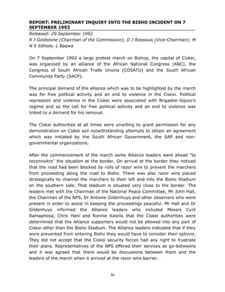 36
REPORT: PRELIMINARY INQUIRY INTO THE BISHO INCIDENT ON 7
SEPTEMBER 1992
Released: 29 September 1992
R J Goldstone (Chairman of the Commission); D J Rossouw (Vice-Chairman); M
N S Sithole; L Baqwa
On 7 September 1992 a large protest march on Bishop, the capital of Ciskei,
was organized by an alliance of the African National Congress (ANC), the
Congress of South African Trade Unions (COSATU) and the South African
Communist Party (SACP).
The principal demand of the alliance which was to be highlighted by the march
was for free political activity and an end to violence in the Ciskei. Political
repression and violence in the Ciskei were associated with Brigadier Gqozo’s
regime and so the call for free political activity and an end to violence was
linked to a demand for his removal.
The Ciskei authorities at all times were unwilling to grant permission for any
demonstration on Ciskei soil notwithstanding attempts to obtain an agreement
which was initiated by the South African Government, the SAP and non-
governmental organizations.
After the commencement of the march some Alliance leaders went ahead "to
reconnoitre" the situation at the border. On arrival at the border they noticed
that the road had been blocked by rolls of razor wire to prevent the marchers
from proceeding along the road to Bisho. There was also razor wire placed
strategically to channel the marchers to their left and into the Bisho Stadium
on the southern side. That stadium is situated very close to the border. The
leaders met with the Chairman of the National Peace Committee, Mr John Hall,
the Chairman of the NPS, Dr Antonie Gildenhuys and other observers who were
present in order to assist in keeping the proceedings peaceful. Mr Hall and Dr
Gildenhuys informed the Alliance leaders who included Messrs Cyril
Ramaphosa, Chris Hani and Ronnie Kasrils that the Ciskei authorities were
determined that the Alliance supporters would not be allowed into any part of
Ciskei other than the Bisho Stadium. The Alliance leaders indicated that if they
were prevented from entering Bisho they would have to consider their options.
They did not accept that the Ciskei security forces had any right to frustrate
their plans. Representatives of the NPS offered their services as go-betweens
and it was agreed that there would be discussions between them and the
leaders of the march when it arrived at the razor wire barrier.
 