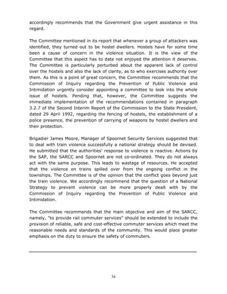 34
accordingly recommends that the Government give urgent assistance in this
regard.
The Committee mentioned in its report that whenever a group of attackers was
identified, they turned out to be hostel dwellers. Hostels have for some time
been a cause of concern in the violence situation. It is the view of the
Committee that this aspect has to date not enjoyed the attention it deserves.
The Committee is particularly perturbed about the apparent lack of control
over the hostels and also the lack of clarity, as to who exercises authority over
them. As this is a point of great concern, the Committee recommends that the
Commission of Inquiry regarding the Prevention of Public Violence and
Intimidation urgently consider appointing a committee to look into the whole
issue of hostels. Pending that, however, the Committee suggests the
immediate implementation of the recommendations contained in paragraph
3.2.7 of the Second Interim Report of the Commission to the State President,
dated 29 April 1992, regarding the fencing of hostels, the establishment of a
police presence, the prevention of carrying of weapons by hostel dwellers and
their protection.
Brigadier James Moore, Manager of Spoornet Security Services suggested that
to deal with train violence successfully a national strategy should be devised.
He submitted that the authorities' response to violence is reactive. Actions by
the SAP, the SARCC and Spoornet are not co-ordinated. They do not always
act with the same purpose. This leads to wastage of resources. He accepted
that the violence on trains spilled over from the ongoing conflict in the
townships. The Committee is of the opinion that the conflict goes beyond just
the train violence. We accordingly recommend that the question of a National
Strategy to prevent violence can be more properly dealt with by the
Commission of Inquiry regarding the Prevention of Public Violence and
Intimidation.
The Committee recommends that the main objective and aim of the SARCC,
namely, "to provide rail commuter services" should be extended to include the
provision of reliable, safe and cost-effective commuter services which meet the
reasonable needs and standards of the community. This would place greater
emphasis on the duty to ensure the safety of commuters.
 